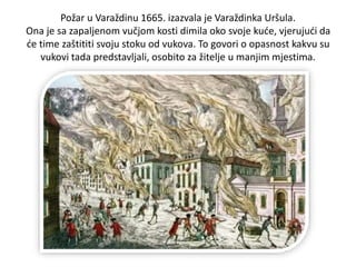 Požar u Varaždinu 1665. izazvala je Varaždinka Uršula.
Ona je sa zapaljenom vučjom kosti dimila oko svoje kuće, vjerujući da
će time zaštititi svoju stoku od vukova. To govori o opasnost kakvu su
vukovi tada predstavljali, osobito za žitelje u manjim mjestima.
 