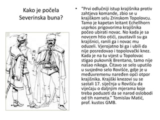 Kako je počela
Severinska buna?
• “Prvi odlučniji istup krajišnika protiv
zahtjeva komande, zbio se u
krajiškom selu Zrinskom Topolovcu.
Tamo je kapetan leitant Echellhorn
usprkos prigovorima krajišnika
počeo ubirati novac. No kada je sa
novcem htio otići, zaustavili su ga
krajišnici, ranili ga i novac mu
oduzeli. Vjerojatno bi ga i ubili da
nije posredovao i topolovački knez.
Kada je na tu vijest u Topolovac
stigao pukovnik Brentano, tamo nije
našao nikoga. Čitavo se selo uputilo
u susjedno selo Rovišće, gdje je u
međuvremenu naređen opći otpor
krajišnika. Krajiški knezovi su se
sastali 17. siječnja u Rovišću da
vijećaju o daljnjim mjerama koje
treba poduzeti da se narod oslobodi
od tih nameta.” Tomislav Matić,
prof. kustos GMB.
 