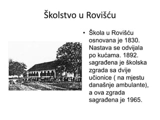 Školstvo u Rovišću
• Škola u Rovišću
osnovana je 1830.
Nastava se odvijala
po kućama. 1892.
sagrađena je školska
zgrada sa dvije
učionice ( na mjestu
današnje ambulante),
a ova zgrada
sagrađena je 1965.
 