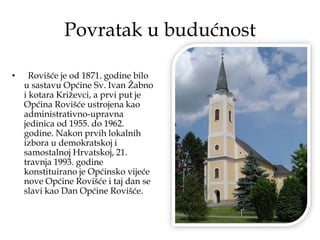 Povratak u budućnost
• Rovišće je od 1871. godine bilo
u sastavu Općine Sv. Ivan Žabno
i kotara Križevci, a prvi put je
Općina Rovišće ustrojena kao
administrativno-upravna
jedinica od 1955. do 1962.
godine. Nakon prvih lokalnih
izbora u demokratskoj i
samostalnoj Hrvatskoj, 21.
travnja 1993. godine
konstituirano je Općinsko vijeće
nove Općine Rovišće i taj dan se
slavi kao Dan Općine Rovišće.
 