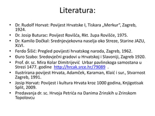 Literatura:
• Dr. Rudolf Horvat: Povijest Hrvatske I, Tiskara „Merkur“, Zagreb,
1924.
• Dr. Josip Buturac: Povijest Rovišća, Rkt. župa Rovišće, 1975.
• Dr. Kamilo Dočkal: Srednjevjekovna naselja oko Streze, Starine JAZU,
XLVI.
• Ferdo Šišić: Pregled povijesti hrvatskog naroda, Zagreb, 1962.
• Đuro Szabo: Sredovječni gradovi u Hrvatskoj i Slavoniji, Zagreb 1920.
• Prof. dr. sc. Mira Kolar Dimitrijević Urbar pavlinskoga samostana u
Strezi 1477. godine http://hrcak.srce.hr/79089 .
• Ilustrirana povijest Hrvata, Adamček, Karaman, Klaić i sur., Stvarnost
Zagreb, 1991.
• Josip Horvat: Povijest i kultura Hrvata kroz 1000 godina, Knjigotisak
Split, 2009.
• Predavanja dr. sc. Hrvoja Petrića na Danima Zrinskih u Zrinskom
Topolovcu
 