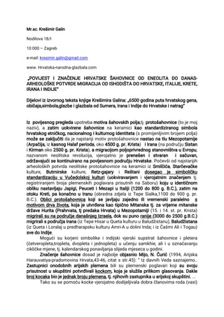 Mr.sc.KrešimirGalin
Nodilova18/I
10000–Zagreb
e-mail:kresimir.galin@gmail.com
www.Hrvatska-narodna-glazbala.com
„POVIJEST IZNAČENJE HRVATSKE ŠAHOVNICE OD ENEOLITA DO DANAS-
ARHEOLOŠKEPOTVRDEMIGRACIJAODISHODIŠTADOHRVATSKE,ITALIJE,KRETE,
IRANAIINDIJE“
DijeloviizizvornogtekstaknjigeKrešimiraGalina:„6500godinaputahrvatskoggena,
običaja,simbola,glazbeiglazbalaodSumera,IranaiIndijedoHrvatskeinatrag“
Izpovijesnogpregledaupotrebamotivašahovskihpolja,tj.protošahovnice(tojemoj
naziv),a zatim uokvirenešahovnicena keramicikao standardiziranog simbola
hrvatskogetničkog,nacionalnogikulturnogidentiteta(spromijenljivim brojem polja)
možesezaključitidajenajstarijimotivprotošahovnicenastaonatluMezopotamije
(Arpačija,izkasnogHalafperioda,oko4500g.pr.Krista) iIrana(napodručjuSistan
iKirmanoko2500g.pr.Krista),amigracijom poljoprivrednogstanovništvauEvropu,
nazvanom neolitska revolucija,vjerojatno je prenešen istvaran isačuvan,
održavajućisekontinuiranonapovijesnom područjuHrvatske.Počevšiodnajstarijih
arheološkihpotvrdaneolitskeprotošahovnicenakeramiciizSmilčića,Starčevačke
kulture, Butmirske kulture, Retz-gajary i Reštani dosegao je simboličku
standardizacijuuVučedolskojkulturi(uokviravanjem ivjerojatnim značenjem tj.
registriranjem brojaplemenskihpoglavaraprisutnihnaSaboru)kojuuidentičnom
oblikunastavljajuJapigi,PeucetiiMezapiuItaliji(1200do800g.B.C.),zatim na
otokuKreti,pakonačnouIranu(obrednazdjelaizTepeSialka,1100do900g.pr.
B.C.).Obliciprotošahovnica kojise javljaju zajedno ilivremenskiparalelno s
motivom drvaživota,kojajeutvrđenakaotipičnoMitanskatj.zavrijememitanske
državeHurita(Prahrvata,tjpredakaHrvata)uMezopotamiji(15.i14.st.pr.Krista)
migriralisunapodručjedanašnjegIzraela,doksupunoranije(3000do2500g.B.C.)
migriralispodručjaIrana(izTepeHisaruQuetakulturuuBaludžistanu),Baludžistana
(izQuetaiLoralajupredharapskukulturuAmri-AudoliniInda;iizČašmiAliiTogau)
svedoIndije.
Mogućisukorjenisimbolikeiindijskivjerskisupstratšahovniceipletera
(ćetveropleta,tropleta,dvopletaijednopleta)uučenjusamkhie,aliiuoznačavanju
cikličkemjene,tj.kalendarskogponavljanjaslijedamjesecaugodini.
ZnačenješahovnicedosadjenajboljeobjasnioMijo,N.Čurić(1994,Arijska
Harauvatiya-pradomovinaHrvata,43-46,citatsstr.45):“IzdavnihVedasaznajemo..
Zastupnicionodobniharijskihplemenabilisuplemenskipoglavarikojisusvoju
prisutnostuskupštinipotvrđivalikockom,kojajeslužilaprilikom glasovanja.Dakle
brojkocakabiojejednakbrojuplemena,tj.njihovihzastupnikauarijskojskupštini....
Takosusepomoćukockevjerojatnododijeljivaladobračlanovimaroda(vasi)
 