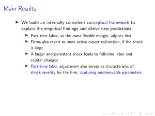 Main Results
I We build an internally consistent conceptual framework to
explain the empirical findings and derive new predictions:
I Part-time labor, as the most flexible margin, adjusts first
I Firms also revert to more active export redirection, if the shock
is large
I A larger and persistent shock leads to full-time labor and
capital changes
I Part-time labor adjustment also serves as characteristic of
shock severity for the firm, capturing unobservable parameters
 