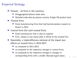 Empirical Strategy
I Dataset - all firms in the economy:
I Disaggregated balance sheet data
I Detailed trade data by partner country, 8-digit HS product level
I Treated firms:
I Food manufacturing firms that had banned product exports to
Russia in 2013
I Control firms (for each treated firm):
I Food manufacturer that is also an exporter
I Firm, closest in size (total sales in 2013) to the treated firm
I Essentially, a triple-difference estimate of the import ban
effects on treated firms in 2014-2017:
I as compared to 2011-2013
I as compared to the respective changes in control firms
I as compared to the respective changes in changes in
corresponding firms with a smaller Banned export share
 