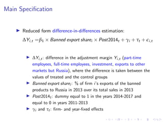 Main Specification
I Reduced form difference-in-differences estimation:
∆Yi,t =β1 × Banned export sharei × Post2014t + γi + τt + ei,t
I ∆Yi,t: difference in the adjustment margin Yi,t (part-time
employees, full-time employees, investment, exports to other
markets but Russia), where the difference is taken between the
values of treated and the control groups
I Banned export sharei : % of firm i’s exports of the banned
products to Russia in 2013 over its total sales in 2013
I Post2014t: dummy equal to 1 in the years 2014-2017 and
equal to 0 in years 2011-2013
I γi and τt: firm- and year-fixed effects
 