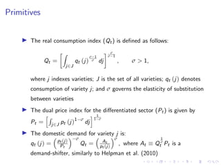 Primitives
I The real consumption index (Qt) is defined as follows:
Qt =
Z
j∈J
qt (j)
σ−1
σ dj
 σ
σ−1
, σ  1,
where j indexes varieties; J is the set of all varieties; qt (j) denotes
consumption of variety j; and σ governs the elasticity of substitution
between varieties
I The dual price index for the differentiated sector (Pt) is given by
Pt =
hR
j∈J pt (j)1−σ
dj
i 1
1−σ
I The domestic demand for variety j is:
qt (j) =

pt (j)
Pt
−σ
Qt =

At
pt (j)
σ
, where At ≡ Q
1
σ
t Pt is a
demand-shifter, similarly to Helpman et al. (2010)
 