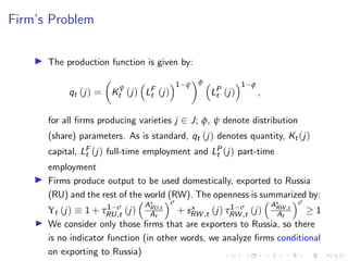 Firm’s Problem
I The production function is given by:
qt (j) =

K
ψ
t (j)

LF
t (j)
1−ψ
φ 
LP
t (j)
1−φ
,
for all firms producing varieties j ∈ J; φ, ψ denote distribution
(share) parameters. As is standard, qt (j) denotes quantity, Kt (j)
capital, LF
t (j) full-time employment and LP
t (j) part-time
employment
I Firms produce output to be used domestically, exported to Russia
(RU) and the rest of the world (RW). The openness is summarized by:
Υt (j) ≡ 1 + τ1−σ
RU,t (j)
A?
RU,t
At
σ
+ sx
RW ,t (j) τ1−σ
RW ,t (j)
A?
RW ,t
At
σ
≥ 1
I We consider only those firms that are exporters to Russia, so there
is no indicator function (in other words, we analyze firms conditional
on exporting to Russia)
 