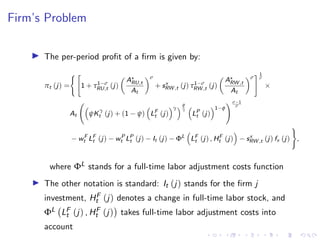 Firm’s Problem
I The per-period profit of a firm is given by:
πt (j) =
( 
1 + τ1−σ
RU,t (j)

A?
RU,t
At
σ
+ sx
RW ,t (j) τ1−σ
RW ,t (j)

A?
RW ,t
At
σ
# 1
σ
×
At

ψK
γ
t (j) + (1 − ψ)

LF
t (j)
γ φ
γ

LP
t (j)
1−φ
! σ−1
σ
− wF
t LF
t (j) − wP
t LP
t (j) − It (j) − ΦL

LF
t (j) , HF
t (j)

− sx
RW ,t (j) fx (j)
)
,
where ΦL stands for a full-time labor adjustment costs function
I The other notation is standard: It (j) stands for the firm j
investment, HF
t (j) denotes a change in full-time labor stock, and
ΦL LF
t (j) , HF
t (j)

takes full-time labor adjustment costs into
account
 