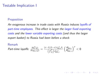 Testable Implication I
Proposition
An exogenous increase in trade costs with Russia induces layoffs of
part-time employees. This effect is larger the larger fixed exporting
costs and the lower variable exporting costs (and thus the larger
export basket) to Russia had been before a shock
Remark
Part-time layoffs:
∂LP
t (j)
∂τRU,t (j)
=
(σ−1)(1−σ)τ−σ
RU,t fx

wP
1−φ

τ1−σ
RW ,t
 A?
RU,t
A?
RW ,t
σ
 0
 