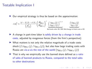 Testable Implication I
I Our empirical strategy is thus be based on the approximation:
4LP
t ≈
(σ − 1) (1 − σ) fx

wP
1−φ

A?
RU,t
A?
RW ,t
!σ 
τRU,t (j)
τRW ,t (j)
1−σ
| {z }
Rel.trade costs: RU/RW;
4τRU,t (j)
τRU,t (j)
| {z }
Rel.change in trade costs w RU
I A change in part-time labor is solely driven by a change in trade
costs, adjusted by exogenous forces (from the firm’s perspective)
I What matters is not only the relative magnitude of a trade costs
shock (4τRU,t (j) /τRU,t (j)), but also how large trading costs with
Russia are vis-a-vis the rest of the world (τRU,t (j) /τRW ,t (j))
I That is why we empirically use the banned share defined as a ratio
of sales of banned products to Russia, compared to the total sales
to other destinations
 