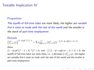 Testable Implication IV
Proposition
The layoffs of full-time labor are more likely, the higher are variable
firm’s costs to trade with the rest of the world and the smaller is
the stock of part-time employment
Remark

LF−
t+1 (j)
(1−ψ)φ(σ−1
σ )−1
= e
Ψt τ
σ−1
σ
RW ,t+1 LP
t+1 (j)
− 1
σ ([1−φ+ψφ](σ−1)+1)
Since:
(1 − ψ) φ σ−1
σ − 1  0, σ−1
σ  0, and − 1
σ ([1 − φ + ψφ] (σ − 1) + 1)  0, the
layoffs of full-time labor are more likely, i.e. a decrease in LF−
t+1 (j), the higher
are variable firm’s costs to trade with the rest of the world and the smaller is
part-time employment
 