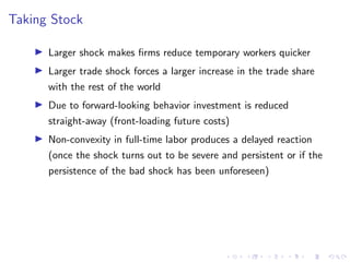 Taking Stock
I Larger shock makes firms reduce temporary workers quicker
I Larger trade shock forces a larger increase in the trade share
with the rest of the world
I Due to forward-looking behavior investment is reduced
straight-away (front-loading future costs)
I Non-convexity in full-time labor produces a delayed reaction
(once the shock turns out to be severe and persistent or if the
persistence of the bad shock has been unforeseen)
 