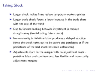 Taking Stock
I Larger shock makes firms reduce temporary workers quicker
I Larger trade shock forces a larger increase in the trade share
with the rest of the world
I Due to forward-looking behavior investment is reduced
straight-away (front-loading future costs)
I Non-convexity in full-time labor produces a delayed reaction
(once the shock turns out to be severe and persistent or if the
persistence of the bad shock has been unforeseen)
I Adjustments start on the margin with no adjustment costs –
part-time labor and continue onto less flexible and more costly
adjustment margins
 