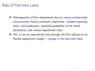 Role of Part-time Labor
I Heterogeneity of firm adjustments due to various unobservable
characteristics hard to estimate empirically: variable exporting
costs, time preference, expected probability of the shock
persistence, and various adjustment costs
I Yet, it can be captured by how strongly the firm adjusts on its
flexible adjustment margin – change in the part-time labor
 