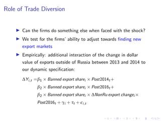 Role of Trade Diversion
I Can the firms do something else when faced with the shock?
I We test for the firms’ ability to adjust towards finding new
export markets
I Empirically: additional interaction of the change in dollar
value of exports outside of Russia between 2013 and 2014 to
our dynamic specification:
∆Yi,t =β1 × Banned export sharei × Post2014t +
β2 × Banned export sharei × Post2016t +
β2 × Banned export sharei × ∆NonRu export changei ×
Post2016t + γi + τt + ei,t
 