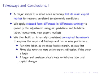 Takeaways and Conclusions, I
I A major sector of a small open economy lost its main export
market for reasons unrelated to economic conditions
I We apply reduced form difference-in-differences strategy to
quantify the adjustment margins: part-time and full-time
labor, investment, new export markets
I We then build an internally consistent conceptual framework
to explain the empirical findings and derive new predictions:
I Part-time labor, as the most flexible margin, adjusts first
I Firms also revert to more active export redirection, if the shock
is large
I A larger and persistent shock leads to full-time labor and
capital changes
 