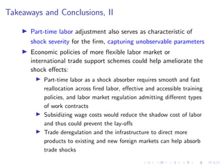 Takeaways and Conclusions, II
I Part-time labor adjustment also serves as characteristic of
shock severity for the firm, capturing unobservable parameters
I Economic policies of more flexible labor market or
international trade support schemes could help ameliorate the
shock effects:
I Part-time labor as a shock absorber requires smooth and fast
reallocation across fired labor, effective and accessible training
policies, and labor market regulation admitting different types
of work contracts
I Subsidizing wage costs would reduce the shadow cost of labor
and thus could prevent the lay-offs
I Trade deregulation and the infrastructure to direct more
products to existing and new foreign markets can help absorb
trade shocks
 
