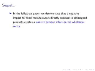 Sequel...
I In the follow-up paper, we demonstrate that a negative
impact for food manufacturers directly exposed to embargoed
products creates a positive demand effect on the wholesaler
sector
 