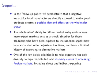 Sequel...
I In the follow-up paper, we demonstrate that a negative
impact for food manufacturers directly exposed to embargoed
products creates a positive demand effect on the wholesaler
sector
I The wholesalers’ ability to diffuse market entry costs across
more export markets acts as a shock absorber for those
producers who have been exposed to the sanction shock most,
have exhausted other adjustment options, and have a limited
history of exporting to alternative markets
I One of the key policy priorities is to help exporters not only
diversify foreign markets but also diversify modes of accessing
foreign markets, including direct and indirect exporting
 
