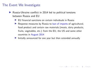 The Event We Investigate
I Russia-Ukraine conflict in 2014 led to political tensions
between Russia and EU
I EU financial sanctions on certain individuals in Russia
I Response measures by Russia to ban of imports of agricultural,
food product and certain raw materials (meats, dairy products,
fruits, vegetables, etc.) from the EU, the US and some other
countries in August 2014
I Initially announced for one year but then extended annually
 