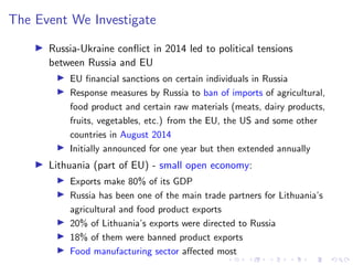 The Event We Investigate
I Russia-Ukraine conflict in 2014 led to political tensions
between Russia and EU
I EU financial sanctions on certain individuals in Russia
I Response measures by Russia to ban of imports of agricultural,
food product and certain raw materials (meats, dairy products,
fruits, vegetables, etc.) from the EU, the US and some other
countries in August 2014
I Initially announced for one year but then extended annually
I Lithuania (part of EU) - small open economy:
I Exports make 80% of its GDP
I Russia has been one of the main trade partners for Lithuania’s
agricultural and food product exports
I 20% of Lithuania’s exports were directed to Russia
I 18% of them were banned product exports
I Food manufacturing sector affected most
 