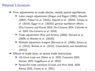 Related Literature
I Firm adjustments to trade shocks, mostly partial equilibrium:
I Labor margin adjustments (Hogan and Ragan (1995), Mouelhi
(2007), Fabiani et al. (2015), Asquith et al. (2019), Tanaka et
al. (2019), Egger et al. (2020)); general equilibrium effects
(Dix-Carneiro and Kovak 2019, Dix-Carneiro 2014, Caliendo et
al. 2019, Dix-Carneiro et al. 2018)
I Trade adjustments (Kee and Krishna (2008), Bernard et al.
(2009) or Morales et al. (2019))
I Multiple adjustment margins (Bernard et al. (2006), Eslava et
al. (2010), Bertola et al. (2012), Casacuberta and Gandelman
(2012))
I Effects of trade bans, or severe trade restrictions:
I US-China trade war (Selmi et al. 2020, Fusacchia 2020,
Hanson 2020, Fajgelbaum et al. 2022)
I Russia-EU trade sanctions (Crozet and Hinz 2016, 2020,
Klomp 2020, Crozet et al. 2021)
 