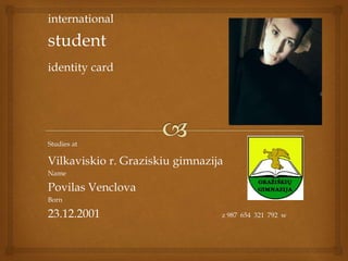 international
student
identity card
Studies at
Vilkaviskio r. Graziskiu gimnazija
Name
Povilas Venclova
Born
23.12.2001 z 987 654 321 792 w
 