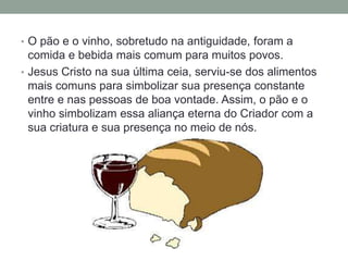 • O pão e o vinho, sobretudo na antiguidade, foram a
comida e bebida mais comum para muitos povos.
• Jesus Cristo na sua última ceia, serviu-se dos alimentos
mais comuns para simbolizar sua presença constante
entre e nas pessoas de boa vontade. Assim, o pão e o
vinho simbolizam essa aliança eterna do Criador com a
sua criatura e sua presença no meio de nós.
 