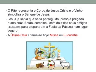 • O Pão representa o Corpo de Jesus Cristo e o Vinho
simboliza o Sangue de Jesus.
• Jesus já sabia que seria perseguido, preso e pregado
numa cruz. Então, combinou com dois dos seus amigos
(discípulos), para prepararem a Festa da Páscoa num lugar
seguro.
• A Última Ceia chama-se hoje Missa ou Eucaristia.
 