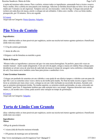 Receitas Saudáveis :Maria do Grão                                                                          Page 3 of 8
 e repita até terminar toda a massa. Para o recheio, misture todos os ingredinetes, amassando bem a ricota e reserve.
 Para o molho, frite a cebola em uma panela com manteiga. Adicione as farinhas dissolvidas no leite e leve ao fogo
 médio por 5 minutos ou até engrossar. Tempere com sal, noz-moscada e retire do fogo. Coloque uma porção do
 recheio em cada disco de massa, enrole e coloque em um refratário. Cubra com o molho e leve ao forno médio,
 preaquecido, por 10 minutos. Sirva em seguida.

 0 Coment
 Arquivado na Categoria: Pratos Quentes, Salgados




 Pão Vivo de Centeio
 Ingredientes:

 (dica: substitua todos os itens possíveis por orgânicos, assim sua receita terá menos agentes químicos e beneficiará
 ainda mais seu corpo)

 • 1/2 kg de centeio germinado

 • 1 dente de alho cru

 • Orégano e sal do himalaia ou marinho a gosto

 Modo de Preparo

  Misture todos os ingredientes e processe até que vire uma massa homogênea. Se preferir, passe três vezes no
 moedor manual – muito usado antigamente. Com um rolo de papel, estique a massa em rodelas finas coloque para
 desidratar ao sol por cerca de uma hora de cada lado da massa (o tempo de secagem varia conforme a intensidade
 do sol). Essa massa serve também como base para pizzas e sanduíches vivos.

 Como Germinar Sementes

  Coloque um punhado de sementes em um vidrinho e com ajuda de um elástico tampre o vidrinho com um pano do
 tipo filó. Lave as sementes cinco vezes e deixe-as de molho pela manha. No final da tarde escorra a água e torne a
 lavar as sementes por mais cinco vezes. coloque-as em um vidro inclinado no escorredor de pratos, fazendo com
 que as sementes permaneçam únidas. Na manha seguinte, as sementes estarão germinadas, ou seja, colocando um
 “narizinho” para fora. É importante lembrar que cada semente tem o seu tempo. Algumas demoram mais outras
 menos, e, de acordo com o clima, pode acorrer uma variação no tempo de germinação.

 0 Coment
 Arquivado na Categoria: Salgados




 Torta de Limão Com Granola
 (dica: substitua todos os itens possíveis por orgânicos, assim sua receita terá menos agentes químicos e beneficiará
 ainda mais seu corpo)

 Ingredientes:
 Massa

 •200 gr de granola triturada

 • 1 xícara (chá) de biscoito maisena triturada

 • 150 gramas de manteiga sem sal derretida

http://www.mariadograo.com.br/organicos/?cat=1&paged=2                                                       17/7/2011
 