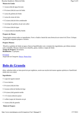 Receitas Saudáveis :Maria do Grão                                                                          Page 4 of 8
 Mousse de Limão

 • 1 xícara (chá) de água fervente

 • 1/4 xícara (chá) de suco de limão

 • 1 caixa de gelatina de limão

 • 1 caixa de creme de leite

 • 1/2 xícara (chá) de leite condensado

 • 1 envelope de gelatina em pó sem sabor

 • 1/4 xícara (chá) de água

 • 1 xícara (chá) de chantilly batido

 Preparo da Massa:

  Numa tigela misture todos os ingredientes. Forre o fundo e lateral de uma forma de aro removível 25cm. Coloque
 na geladeira enquanto preparo o recheio.

 Preparo Mousse:

  Dissolva a gelatina de limão na água e bata no liquidificador com o restante dos ingredientes, por último misture
 com o chantilly. Decore a lateral com chantilly, grano, rodelas e raspas de limão
 Tempo de Preparo: 50 minutos.
 Rendimento: 12 porções.

 0 Coment
 Arquivado na Categoria: Doces, Pratos frios




 Bolo de Granola
 (dica: substitua todos os itens possíveis por orgânicos, assim sua receita terá menos agentes químicos e beneficiará
 ainda mais seu corpo)

 Ingredientes

 • 1 copo de iogurte natural

 • 3 ovos inteiros

 • 3/4 xícara (chá) de óleo

 • 2 xícaras (chá) de farinha de trigo

 • 3/4 xícara (chá) granola moída

 • 1 1/2 xícara (chá) de açúcar

 • 1 colher (sopa) de fermento em pó

 • 1 xícara (chá) de granola

 Modo de Preparo


http://www.mariadograo.com.br/organicos/?cat=1&paged=2                                                       17/7/2011
 