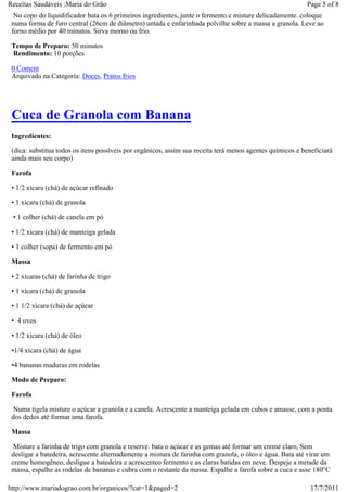 Receitas Saudáveis :Maria do Grão                                                                          Page 5 of 8
  No copo do liquidificador bata os 6 primeiros ingredientes, junte o fermento e misture delicadamente. coloque
 numa forma de furo central (26cm de diâmetro) untada e enfarinhada polvilhe sobre a massa a granola. Leve ao
 forno médio por 40 minutos. Sirva morno ou frio.

 Tempo de Preparo: 50 minutos
 Rendimento: 10 porções

 0 Coment
 Arquivado na Categoria: Doces, Pratos frios




 Cuca de Granola com Banana
 Ingredientes:

 (dica: substitua todos os itens possíveis por orgânicos, assim sua receita terá menos agentes químicos e beneficiará
 ainda mais seu corpo)

 Farofa

 • 1/2 xícara (chá) de açúcar refinado

 • 1 xícara (chá) de granola

 • 1 colher (chá) de canela em pó

 • 1/2 xícara (chá) de manteiga gelada

 • 1 colher (sopa) de fermento em pó

 Massa

 • 2 xícaras (chá) de farinha de trigo

 • 1 xícara (chá) de granola

 • 1 1/2 xícara (chá) de açúcar

 • 4 ovos

 • 1/2 xícara (chá) de óleo

 •1/4 xícara (chá) de água

 •4 bananas maduras em rodelas

 Modo de Preparo:

 Farofa

  Numa tigela misture o açúcar a granola e a canela. Acrescente a manteiga gelada em cubos e amasse, com a ponta
 dos dedos até formar uma farofa.

 Massa

  Misture a farinha de trigo com granola e reserve. bata o açúcar e as gemas até formar um creme claro, Sem
 desligar a batedeira, acrescente alternadamente a mistura de farinha com granola, o óleo e água. Bata até virar um
 creme homogêneo, desligue a batedeira e acrescenteo fermento e as claras batidas em neve. Despeje a metade da
 massa, espalhe as rodelas de bananas e cubra com o restante da massa. Espalhe a farofa sobre a cuca e asse 180°C

http://www.mariadograo.com.br/organicos/?cat=1&paged=2                                                       17/7/2011
 