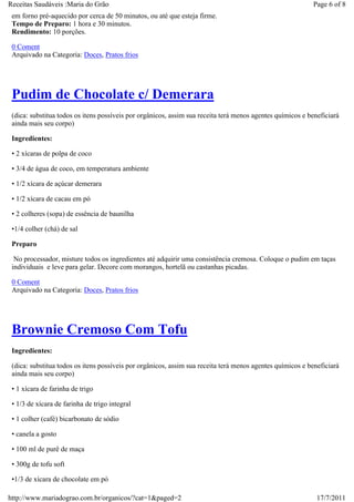 Receitas Saudáveis :Maria do Grão                                                                          Page 6 of 8
 em forno pré-aquecido por cerca de 50 minutos, ou até que esteja firme.
 Tempo de Preparo: 1 hora e 30 minutos.
 Rendimento: 10 porções.

 0 Coment
 Arquivado na Categoria: Doces, Pratos frios




 Pudim de Chocolate c/ Demerara
 (dica: substitua todos os itens possíveis por orgânicos, assim sua receita terá menos agentes químicos e beneficiará
 ainda mais seu corpo)

 Ingredientes:

 • 2 xícaras de polpa de coco

 • 3/4 de água de coco, em temperatura ambiente

 • 1/2 xícara de açúcar demerara

 • 1/2 xícara de cacau em pó

 • 2 colheres (sopa) de essência de baunilha

 •1/4 colher (chá) de sal

 Preparo

  No processador, misture todos os ingredientes até adquirir uma consistência cremosa. Coloque o pudim em taças
 individuais e leve para gelar. Decore com morangos, hortelã ou castanhas picadas.

 0 Coment
 Arquivado na Categoria: Doces, Pratos frios




 Brownie Cremoso Com Tofu
 Ingredientes:

 (dica: substitua todos os itens possíveis por orgânicos, assim sua receita terá menos agentes químicos e beneficiará
 ainda mais seu corpo)

 • 1 xícara de farinha de trigo

 • 1/3 de xícara de farinha de trigo integral

 • 1 colher (café) bicarbonato de sódio

 • canela a gosto

 • 100 ml de purê de maça

 • 300g de tofu soft

 •1/3 de xícara de chocolate em pó

http://www.mariadograo.com.br/organicos/?cat=1&paged=2                                                       17/7/2011
 