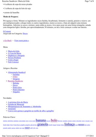 Receitas Saudáveis :Maria do Grão                                                                                                       Page 7 of 8
 • 4 colheres de sopa de nozes picadas

 • 3 colheres de sopa de leite de soja

 • extrato de baunilha

 Modo de Preparo:

 Pré aqueça o forno. Misture os ingredientes secos farinha, bicarbonato, fermento e canela), peneire e reserve. em
 um multiprocessador, coloque todos os outros ingredientes, menos as nozes, e bata até adquirir uma mistura
 homogênea. Adicione os secos e misture. junte então as nozes e leve para assar em uma forma retangular, untada
 com margarina light e farinha, por aproximadamente 30 minutos, ou até o bolo começar a soltar nas laterais.

 0 Coment
 Arquivado na Categoria: Doces


 « Go Back — View more posts »


 Menu

      •   Maria do Grão
      •   A Casa da Maria
      •   Orgânicos e Integrais
      •   Nossos Produtos
      •   Como chegar
      •   Fale Conosco


 Artigos e Receitas

      • Alimentação Saudável
           ◦ Farinhas
           ◦ Grãos
           ◦ Integrais
      • Receitas Saudáveis
           ◦ Bebidas
           ◦ Doces
           ◦ Pratos frios
           ◦ Pratos Quentes
           ◦ Salgados


 Novidades

      •   A próxima feira da Maria
      •   Farinha de Maracujá
      •   Minipanquecas de Amaranto c/ Abobrinha
      •   Amaranto
      •   Couve com quinua e gergelim ao molho de alho e gengibre


 Palavras Chave
 abobora abobrinha amêndoas antioxidante arroz aveia azeite   banana bolo
                                                                   biscoito             Brownie castanha cenoura centeio chocolate couve crocante cuca


                                                               granola
 farofa feijão forno Frutas Secas gengibre gergelim grão de bico       hortelã integral laranja limão   linhaça       maçã   nozes pão pólen
 pistache pudim quinua salada soja sopa   suco suflê tofu torta


http://www.mariadograo.com.br/organicos/?cat=1&paged=2                                                                                    17/7/2011
 
