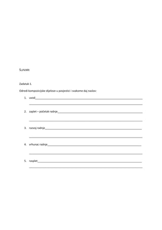 ŠLJIVARI



Zadatak 1.

Odredi kompozicijske dijelove u povjestici i svakome daj naslov:

    1. uvod________________________________________________________________________
        ____________________________________________________________________________

    2. zaplet – početak radnje_________________________________________________________

        ____________________________________________________________________________

    3. razvoj radnje_________________________________________________________________

        ____________________________________________________________________________

    4. vrhunac radnje_______________________________________________________________

        ____________________________________________________________________________

    5. rasplet______________________________________________________________________
        ____________________________________________________________________________
 