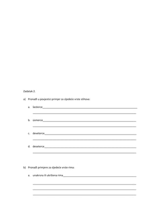 Zadatak 2.

a) Pronađi u povjestici primjer za sljedeće vrste stihova:

    a. šesterce__________________________________________________________________
        ________________________________________________________________________

    b. osmerce_________________________________________________________________
        ________________________________________________________________________

    c. deveterce________________________________________________________________
        ________________________________________________________________________

    d. deseterce________________________________________________________________
        ________________________________________________________________________




b) Pronađi primjere za sljedeće vrste rima:

    a. unakrsna ili ukrštena rima___________________________________________________

        ________________________________________________________________________
        ________________________________________________________________________
        ________________________________________________________________________
 