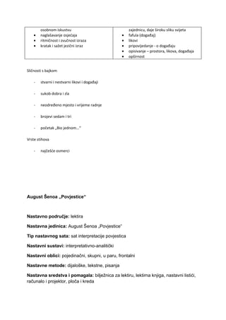 osobnom iskustvu                            zajednicu, daje široku sliku svijeta
    •   naglašavanje osjećaja                   •   fafula (događaj)
    •   ritmičnost i zvučnost izraza            •   likovi
    •   kratak i sažet jezični izraz            •   pripovijedanje - o događaju
                                                •   opisivanje – prostora, likova, događaja
                                                •   opširnost


Sličnosti s bajkom

    -   stvarni i nestvarni likovi i događaji

    -   sukob dobra i zla

    -   neodređeno mjesto i vrijeme radnje

    -   brojevi sedam i tri

    -   početak „Bio jednom…“

Vrste stihova

    -   najčešće osmerci




August Šenoa „Povjestice“



Nastavno područje: lektira

Nastavna jedinica: August Šenoa „Povjestice“

Tip nastavnog sata: sat interpretacije povjestica

Nastavni sustavi: interpretativno-analitički

Nastavni oblici: pojedinačni, skupni, u paru, frontalni

Nastavne metode: dijaloške, tekstne, pisanja

Nastavna sredstva i pomagala: bilježnica za lektiru, lektirna knjiga, nastavni listići,
računalo i projektor, ploča i kreda
 
