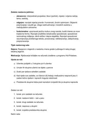 Zadaće nastavne jedinice:

   -   obrazovne: interpretirati povjestice: likovi (portret), mjesto i vrijeme radnje,
       tema, sadržaj,

   -   odgojne: razvijati osjećaj pravde i humanosti, životni optimizam. Objasniti
       praznovjerje i osuditi ga. Uloga nadmudrivanja i moralnih osobina u
       međuljudskim odnosima.

   -   funkcionalne: upoznavati jezičnu kulturu svog naroda, buditi interes za nove
       književne forme. Razvijati analitičko-istraživačke sposobnosti, sposobnost
       racionalnog mišljenja, otkriti etička i idejna stajališta. Razvijati sposobnost
       razumijevanja pročitanoga teksta, povezivanja, raščlanjivanja, zaključivanja,
       prepoznavanja.

Tijek nastavnog sata

Najava: Razgovor o legendi o nastanku imena grada Ludbrega ili nekoj drugoj
lokalnoj legendi.

Motivacija: Rješavanje križaljke na računalu izrađene u programu Hot Potatoes.

Uputa za rad:

   a) Učenike podijeliti u 3 skupine po 6 učenika

   b) Unutar tih skupina učenici se dijele u parove

   c) Svaki par rješava određeni zadatak

   d) Kad riješe sve zadatke, svi članovi (6) trebaju međusobno raspraviti jesu li
      zadaci točno riješeni i ispraviti moguće netočnosti

   e) Predstavnik skupine treba pred razredom izvijestiti što je skupina napravila



Zadaci za rad:

   1. korak: prvi zadatak na računalu

   2. korak: nastavni listići – rad u paru

   3. korak: drugi zadatak na računalu

   4. korak: rasprava u skupini

   5. korak: izvješće predstavnika skupine

Način rada:
 