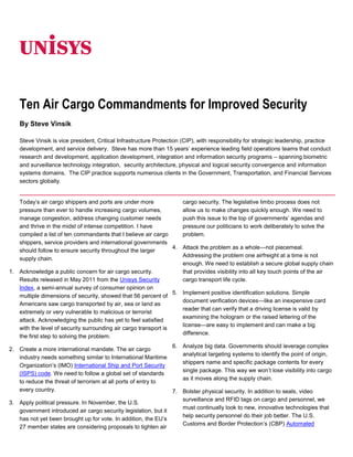 06350<br />Ten Air Cargo Commandments for Improved Security<br />By Steve Vinsik<br />Steve Vinsik is vice president, Critical Infrastructure Protection (CIP), with responsibility for strategic leadership, practice development, and service delivery.  Steve has more than 15 years’ experience leading field operations teams that conduct research and development, application development, integration and information security programs – spanning biometric and surveillance technology integration,  security architecture, physical and logical security convergence and information systems domains.  The CIP practice supports numerous clients in the Government, Transportation, and Financial Services sectors globally.<br />Today’s air cargo shippers and ports are under more pressure than ever to handle increasing cargo volumes, manage congestion, address changing customer needs and thrive in the midst of intense competition. I have compiled a list of ten commandants that I believe air cargo shippers, service providers and international governments should follow to ensure security throughout the larger supply chain.<br />Acknowledge a public concern for air cargo security. Results released in May 2011 from the Unisys Security Index, a semi-annual survey of consumer opinion on multiple dimensions of security, showed that 56 percent of Americans saw cargo transported by air, sea or land as extremely or very vulnerable to malicious or terrorist attack. Acknowledging the public has yet to feel satisfied with the level of security surrounding air cargo transport is the first step to solving the problem.<br />Create a more international mandate. The air cargo industry needs something similar to International Maritime Organization’s (IMO) International Ship and Port Security (ISPS) code. We need to follow a global set of standards to reduce the threat of terrorism at all ports of entry to every country.<br />Apply political pressure. In November, the U.S. government introduced air cargo security legislation, but it has not yet been brought up for vote. In addition, the EU’s 27 member states are considering proposals to tighten air cargo security. The legislative limbo process does not allow us to make changes quickly enough. We need to push this issue to the top of governments’ agendas and pressure our politicians to work deliberately to solve the problem.<br />Attack the problem as a whole—not piecemeal. Addressing the problem one airfreight at a time is not enough. We need to establish a secure global supply chain that provides visibility into all key touch points of the air cargo transport life cycle.<br />Implement positive identification solutions. Simple document verification devices—like an inexpensive card reader that can verify that a driving license is valid by examining the hologram or the raised lettering of the license—are easy to implement and can make a big difference.<br />Analyze big data. Governments should leverage complex analytical targeting systems to identify the point of origin, shippers name and specific package contents for every single package. This way we won’t lose visibility into cargo as it moves along the supply chain.<br />Bolster physical security. In addition to seals, video surveillance and RFID tags on cargo and personnel, we must continually look to new, innovative technologies that help security personnel do their job better. The U.S. Customs and Border Protection’s (CBP) Automated Manifest System and Automatic Targeting System serve as example innovative solutions that ensure unauthorized personnel cannot tamper with cargo.<br />Perfect your procedural reflexes. The ability to quickly react and respond to intelligence can be the difference between life and death. By collaborating on intelligence tools and standardized data with countries around the world, we can detect and stop terrorist activities immediately.<br />Assess service providers. Service providers play a significant role in the larger supply chain. We should expand the U.S. Customs-Trade Partnership Against Terrorism and the Certified Cargo Screening Program to enable real-time compliance reporting mechanisms for continuous compliance.<br />Persist in policy and technology. Everyone involved in the air cargo supply chain can take steps toward improvement. Service providers need to proactively improve the level of data they collect at origin and throughout the shipping process, industry bodies need to expedite the creation and adoption of security data standards, and governments need to establish improved information sharing practices to get intelligence to the front lines quickly.<br />Do you have any additional ideas on what we can do, collectively, to improve air cargo security?<br /> <br />For more information visit www.unisys.com ©2011 Unisys Corporation. All rights reserved. Specifications are subject to change without notice. Unisys and the Unisys logo are registered trademarks of Unisys Corporation. All other brands and products referenced herein are acknowledged to be trademarks or registered trademarks of their respective holders.Printed in United States of AmericaAugust 2011<br />