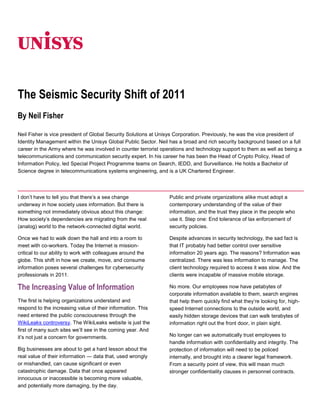 06350<br />The Seismic Security Shift of 2011<br />By Neil Fisher<br />Neil Fisher is vice president of Global Security Solutions at Unisys Corporation. Previously, he was the vice president of Identity Management within the Unisys Global Public Sector. Neil has a broad and rich security background based on a full career in the Army where he was involved in counter terrorist operations and technology support to them as well as being a telecommunications and communication security expert. In his career he has been the Head of Crypto Policy, Head of Information Policy, led Special Project Programme teams on Search, IEDD, and Surveillance. He holds a Bachelor of Science degree in telecommunications systems engineering, and is a UK Chartered Engineer.<br />I don’t have to tell you that there’s a sea change underway in how society uses information. But there is something not immediately obvious about this change: How society’s dependencies are migrating from the real (analog) world to the network-connected digital world.<br />Once we had to walk down the hall and into a room to meet with co-workers. Today the Internet is mission-critical to our ability to work with colleagues around the globe. This shift in how we create, move, and consume information poses several challenges for cybersecurity professionals in 2011.<br />The Increasing Value of Information<br />The first is helping organizations understand and respond to the increasing value of their information. This need entered the public consciousness through the WikiLeaks controversy. The WikiLeaks website is just the first of many such sites we’ll see in the coming year. And it’s not just a concern for governments.<br />Big businesses are about to get a hard lesson about the real value of their information — data that, used wrongly or mishandled, can cause significant or even catastrophic damage. Data that once appeared innocuous or inaccessible is becoming more valuable, and potentially more damaging, by the day.<br />Public and private organizations alike must adopt a contemporary understanding of the value of their information, and the trust they place in the people who use it. Step one: End tolerance of lax enforcement of security policies.<br />Despite advances in security technology, the sad fact is that IT probably had better control over sensitive information 20 years ago. The reasons? Information was centralized. There was less information to manage. The client technology required to access it was slow. And the clients were incapable of massive mobile storage.<br />No more. Our employees now have petabytes of corporate information available to them, search engines that help them quickly find what they’re looking for, high-speed Internet connections to the outside world, and easily hidden storage devices that can walk terabytes of information right out the front door, in plain sight.<br />No longer can we automatically trust employees to handle information with confidentiality and integrity. The protection of information will need to be policed internally, and brought into a clearer legal framework. From a security point of view, this will mean much stronger confidentiality clauses in personnel contracts.<br />It will also mean monitoring how information is used. Resources will need access permissions. Information (including e-mail!) will need to be encrypted. Device use will have to be monitored — including desktops, laptops, smartphones, tablets; anything that taps the organization’s data. Firewalls will have to get smarter to monitor all information, to ensure sophisticated techniques, such as steganography, are not being used.<br />There are some who will say these approaches amount to an invasion of privacy. They do not. The need is for organizations to monitor their proprietary information, not their people. By understanding their organization’s normal information usage patterns, they will be able to identify anomalies in usage. These anomalies will serve as a red flag for quick investigation.<br />Governments and businesses now in WikiLeaks’ clutches might have avoided their fate had they monitored, understood, and acted on their organizations’ information patterns. Sudden, large data transfers to unauthorized persons would have been flagged. With the right processes and policies in place, it is possible the leaks could have been plugged.<br />Information Push, Information Pull<br />As I said earlier, we often fail to notice how our dependencies are moving from the real world to the digitally networked world. The next step in this evolution is the way that we are moving from a society where work is tied to a geography to one where geography has no meaning. It’s an evolution similar to how mobile phone networks transformed telephony.<br />The global network has moved from being geographically based to being mobile. Office workers no longer need to chain themselves to a desk in order to connect to their network, or jump through hoops to establish a poky remote connection. A speedy network is available to them wherever they are.<br />Data flow has also changed. We used to have to click our way through to the appropriate website, portal, or page to access or update information. Now the data comes to us whenever it’s been updated or when we need to pay attention to it. And we can act on it in real time, without having to navigate back to its point of origin.<br />These changes in how data flows raise three significant vulnerabilities that need to be addressed.<br />1. Mobile devices need both strong “end point” security and “identity authentication.” The devices should be monitored remotely by the organization. The information should be encrypted. Authentication should involve multiple factors, including biometrics (such as face, iris, fingerprint, or voice). Expect to see device and software vendors start to work on the biometric as an encryption key; e.g., identity cryptography.<br />2. Apps that “push” information require a different approach to information assurance. This is where identity authentication plays a crucial role. Organizations need to be confident that the mobile device is in the hands of a person who has the authorization to see the information being pushed. This will take time to develop, but the principles of information assurance still hold strong (confidentiality, integrity, availability, non-repudiation, authentication, and now privacy).<br />3. Changes in work behavior and work location will demand more attention to securing information, no matter the location. This is not something that we in the cybersecurity field can ignore or prevent. The economics are making these changes unstoppable. There are savings to organizations from not having to house so many workers in so many places. There are savings to workers in terms of travel costs (vehicles, fuel, insurance, expenses). And there are environmental savings to society from the decline in commuting, national, and global travel. Organizations must understand that they need to secure information at rest and in motion by encrypting it, monitoring its use, and locking down their increasingly dispersed infrastructure.<br />Information Security and the Butterfly Effect<br />The rapid transformation in how and where society uses information has one overarching outcome: It ends the era of compartmentalized, bolt-on information security. Today we largely compartmentalize data recovery, backup, redundancy into one bucket. We put end user support in another bucket. We put security in yet another bucket or, worse, end-user security in one bucket and data center security in another.<br />This cannot continue. Unless you take a holistic, systems-oriented view of your information system, you’re inviting failure. The compartmentalized approach isn’t sufficiently agile enough to adapt to today’s asymmetric, globally distributed use of information, and will eventually break. This butterfly effect means that even small changes in your network can have a disruptive impact on security.<br />For example, an increasingly common practice today is to encourage employees to network with customers and partners using social networking sites. This activity often takes place over the organization’s internal network. Unless you’ve thought it through holistically, you have no idea what the consequences might be. You could end up with a real storm in an unexpected area of your network, simply because you allowed access to social networking.<br />The pace of change continues to accelerate and, with it, so does the evolution of threats. We live in an era where it’s not only possible, but easy, for anyone with an axe to grind to make off with entire libraries of information and, minutes later, share their haul with the entire planet.<br />A few years ago, it would have required a crew from “Mission: Impossible” to make off with millions of U.S. Armed Forces or State Department documents. But as the WikiLeaks incident proves, today it requires only a logon and some portable rewritable storage.<br />The key to deflecting this risk is to understand that cybersecurity is no longer a technology or people problem. It is an information problem as well. Take a holistic view of your information system. Encrypt your information at rest and in motion. Monitor its use. Respond to anomalies. Update your policies (including how you authenticate). And enforce your procedures.<br />For more information visit www.unisys.com ©2011 Unisys Corporation. All rights reserved. Specifications are subject to change without notice. Unisys and the Unisys logo are registered trademarks of Unisys Corporation. All other brands and products referenced herein are acknowledged to be trademarks or registered trademarks of their respective holders. Printed in United States of America March 2011<br />