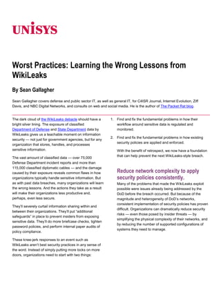 06350<br />Worst Practices: Learning the Wrong Lessons from WikiLeaks<br />By Sean Gallagher<br />Sean Gallagher covers defense and public sector IT, as well as general IT, for C4ISR Journal, Internet Evolution, Ziff Davis, and NBC Digital Networks, and consults on web and social media. He is the author of The Packet Rat blog.<br />The dark cloud of the WikiLeaks debacle should have a bright silver lining. The exposure of classified Department of Defense and State Department data by WikiLeaks gives us a teachable moment on information security — not just for government agencies, but for any organization that stores, handles, and processes sensitive information.<br />The vast amount of classified data — over 75,000 Defense Department incident reports and more than 115,000 classified diplomatic cables — and the damage caused by their exposure reveals common flaws in how organizations typically handle sensitive information. But as with past data breaches, many organizations will learn the wrong lessons. And the actions they take as a result will make their organizations less productive and, perhaps, even less secure.<br />They’ll severely curtail information sharing within and between their organizations. They’ll put “additional safeguards” in place to prevent insiders from exposing sensitive data. They’ll do more briefcase checks, tighten password policies, and perform internal paper audits of policy compliance.<br />These knee-jerk responses to an event such as WikiLeaks aren’t best security practices in any sense of the word. Instead of simply putting more locks on more doors, organizations need to start with two things:<br />Find and fix the fundamental problems in how their workflow around sensitive data is regulated and monitored.<br />Find and fix the fundamental problems in how existing security policies are applied and enforced.<br />With the benefit of retrospect, we now have a foundation that can help prevent the next WikiLeaks-style breach.<br />Reduce network complexity to apply security policies consistently.<br />Many of the problems that made the WikiLeaks exploit possible were issues already being addressed by the DoD before the breach occurred. But because of the magnitude and heterogeneity of DoD’s networks, consistent implementation of security policies has proven difficult. Organizations can dramatically reduce security risks — even those posed by insider threats — by simplifying the physical complexity of their networks, and by reducing the number of supported configurations of systems they need to manage.<br />Use role-based access instead of clearance-level access and “communities of interest.”<br />The alleged WikiLeaks source reportedly was astonished by the “so broad and yet so rich” data set that was made available to him. He was an intelligence analyst with a unit in Iraq, yet much of the data he is alleged to have pinched — including State Department cables regarding diplomatic relationships with countries outside the region — were irrelevant to his role, despite his Top Secret/ SCI clearance. Even if some parts of the data he was working with were relevant to his role as an intelligence analyst in Iraq, there’s no conceivable reason that one analyst should have access to every document classified “Secret.” Likewise, there’s no reason for a business analyst to have access to customers’ credit card numbers when evaluating purchase patterns. In cases where there are legitimate needs for data across roles, organizations should put strict governance over auditing and continuous monitoring. Indeed, had the DoD compartmentalized information into VPNs (virtual private networks) within the secure network, the WikiLeaker’s alleged access could have been curtailed. Collaboration outside of specific geographic or operational areas of interest would not have been possible. By allowing collaboration with people actually working with data, and excluding them when their assigned tasks don’t include work with the data, the risk of a WikiLeaks-scale exposure is markedly diminished.<br />Continuously monitor information access.<br />Having an audit trail of who accesses what information when is not alone sufficient to prevent data breaches. It’s like an idiot light on a dashboard: It glows red after something happened. Organizations need to monitor what’s being done with data, and alert on behaviors that fall outside the norm. Data loss prevention (DLP) software can automate some of this monitoring. It can flag unusual volumes or types of data access by users, and prevent the transfer of metadata-tagged content from the network.<br />Control removable media.<br />DoD officials say the data exposed by WikiLeaks was downloaded to optical disks from a computer connected to the DoD’s Secret Internet Protocol Router Network (SIPRNet). In December, the DoD reinstated a ban against using removable media with classified systems, after dropping a ban that had been imposed after a 2008 malware attack on SIPRNet. Removable media can be locked down automatically through a number of security policy enforcement tools.<br />These steps only work if they’re consistently applied across the enterprise, constantly refined, and consistently automated. Even the most rigorous security practices and policies fail if they’re static.<br />As Sanjeev “Sonny” Bhagowalia, Deputy Associate Administrator of the General Services Administration’s Office of Citizen Services and Innovative Technologies, recently said, “Compliance is a beautiful place to hide, but it doesn’t mean you’re secure.”<br />The more automated the implementation and adjustment of security measures are to users, the more effective they’ll be in the long term. And the more transparent those changes are to use, the less that they’ll adversely impact the organization’s mission in the process.<br />For more information visit www.unisys.com ©2011 Unisys Corporation. All rights reserved. Specifications are subject to change without notice. Unisys and the Unisys logo are registered trademarks of Unisys Corporation. All other brands and products referenced herein are acknowledged to be trademarks or registered trademarks of their respective holders. Printed in United States of AmericaMarch 2011<br />