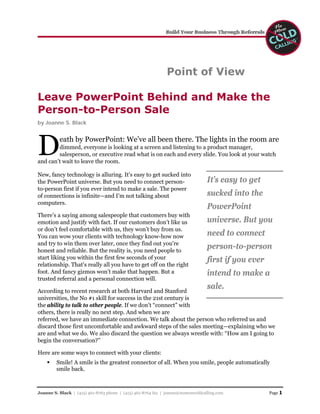 Point of View

Leave PowerPoint Behind and Make the
Person-to-Person Sale
by Joanne S. Black




D         eath by PowerPoint: We’ve all been there. The lights in the room are
        dimmed, everyone is looking at a screen and listening to a product manager,
        salesperson, or executive read what is on each and every slide. You look at your watch
and can’t wait to leave the room.

New, fancy technology is alluring. It’s easy to get sucked into
                                                                                  It’s easy to get
the PowerPoint universe. But you need to connect person-
to-person first if you ever intend to make a sale. The power
                                                                                  sucked into the
of connections is infinite—and I’m not talking about
computers.
                                                                                  PowerPoint
There’s a saying among salespeople that customers buy with
                                                                                  universe. But you
emotion and justify with fact. If our customers don’t like us
or don’t feel comfortable with us, they won’t buy from us.
                                                                                  need to connect
You can wow your clients with technology know-how now
and try to win them over later, once they find out you’re
                                                                                  person-to-person
honest and reliable. But the reality is, you need people to
start liking you within the first few seconds of your                             first if you ever
relationship. That's really all you have to get off on the right
                                                                                  intend to make a
foot. And fancy gizmos won’t make that happen. But a
trusted referral and a personal connection will.
                                                                                  sale.
According to recent research at both Harvard and Stanford
universities, the No #1 skill for success in the 21st century is
the ability to talk to other people. If we don’t “connect” with
others, there is really no next step. And when we are
referred, we have an immediate connection. We talk about the person who referred us and
discard those first uncomfortable and awkward steps of the sales meeting—explaining who we
are and what we do. We also discard the question we always wrestle with: “How am I going to
begin the conversation?”

Here are some ways to connect with your clients:
         Smile! A smile is the greatest connector of all. When you smile, people automatically
         smile back.



                                                                                                      Page 1
Joanne S. Black | (415) 461-8763 phone | (415) 461-8764 fax | joanne@nomorecoldcalling.com
 