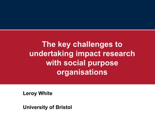 The key challenges to undertaking impact research with social purpose organisations Leroy White University of Bristol 