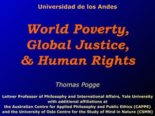 Universidad de los Andes World Poverty,  Global Justice,  & Human Rights Thomas Pogge Leitner Professor of Philosophy and International Affairs, Yale University with additional affiliations at the Australian Centre for Applied Philosophy and Public Ethics (CAPPE) and the University of Oslo Centre for the Study of Mind in Nature (CSMN) 