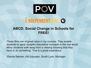 ABCD: Social Change in Schools for FREE! These films are of great value in my courses. They enable students to apply complex theoretical concepts to the real world. Many students walk away from a viewing knowing that they have to do something. That is a great experience. -Donna Selman, HS Educator, South Lyon, Michigan  
