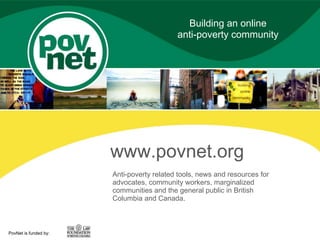 Building an online
                                           anti-poverty community




                       www.povnet.org
                       Anti-poverty related tools, news and resources for
                       advocates, community workers, marginalized
                       communities and the general public in British
                       Columbia and Canada.



PovNet is funded by:
 