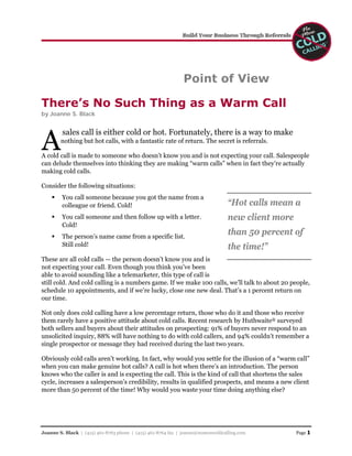 Point of View

There’s No Such Thing as a Warm Call
by Joanne S. Black




A
         sales call is either cold or hot. Fortunately, there is a way to make
        nothing but hot calls, with a fantastic rate of return. The secret is referrals.

A cold call is made to someone who doesn’t know you and is not expecting your call. Salespeople
can delude themselves into thinking they are making “warm calls” when in fact they’re actually
making cold calls.

Consider the following situations:
         You call someone because you got the name from a
                                                                                  “Hot calls mean a
         colleague or friend. Cold!

                                                                                  new client more
         You call someone and then follow up with a letter.
         Cold!
                                                                                  than 50 percent of
         The person’s name came from a specific list.
         Still cold!                                                              the time!”
These are all cold calls — the person doesn’t know you and is
not expecting your call. Even though you think you’ve been
able to avoid sounding like a telemarketer, this type of call is
still cold. And cold calling is a numbers game. If we make 100 calls, we’ll talk to about 20 people,
schedule 10 appointments, and if we’re lucky, close one new deal. That’s a 1 percent return on
our time.

Not only does cold calling have a low percentage return, those who do it and those who receive
them rarely have a positive attitude about cold calls. Recent research by Huthwaite® surveyed
both sellers and buyers about their attitudes on prospecting: 91% of buyers never respond to an
unsolicited inquiry, 88% will have nothing to do with cold callers, and 94% couldn’t remember a
single prospector or message they had received during the last two years.

Obviously cold calls aren’t working. In fact, why would you settle for the illusion of a “warm call”
when you can make genuine hot calls? A call is hot when there’s an introduction. The person
knows who the caller is and is expecting the call. This is the kind of call that shortens the sales
cycle, increases a salesperson’s credibility, results in qualified prospects, and means a new client
more than 50 percent of the time! Why would you waste your time doing anything else?




                                                                                                    Page 1
Joanne S. Black | (415) 461-8763 phone | (415) 461-8764 fax | joanne@nomorecoldcalling.com
 