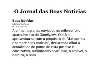 O Jornal das Boas Notícias
Boas	
  No'cias	
  
João	
  César	
  das	
  Neves	
  	
  
In:	
  DN,	
  2001.01.01	
  
A	
  primeira	
  grande	
  novidade	
  do	
  milénio	
  foi	
  o	
  
aparecimento	
  do	
  GoodNews.	
  O	
  diário	
  
apresentou-­‐se	
  com	
  o	
  propósito	
  de	
  "dar	
  apenas	
  
e	
  sempre	
  boas	
  noXcias",	
  declarando	
  olhar	
  a	
  
actualidade	
  do	
  ponto	
  de	
  vista	
  posiYvo	
  e	
  
construYvo,	
  sublinhando	
  o	
  virtuoso,	
  o	
  amável,	
  o	
  
heróico,	
  o	
  bom.
 