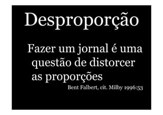 Desproporção
Fazer um jornal é uma
questão de distorcer
as proporções
Bent Falbert, cit. Milby 1996:53
 