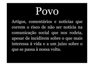 Povo
Artigos, comentários e notícias que
correm o risco de não ser notícia na
comunicação social que nos rodeia,
apesar de incidirem sobre o que mais
interessa à vida e a um juízo sobre o
que se passa à nossa volta.
 
